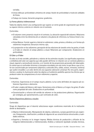 Diseño Curricular para 2° año (SB) | Educación Artística | 213
variadas.
• Líneas oblicuas: profundidad y dinámica de campo. Ilusión de profundidad a través de calidades
de líneas.
• Trabajo con tramas. Variación progresiva: gradientes.
La Forma plástica tridimensional
Todos los objetos tienen una configuración que supone un cierto grado de organización que define
su espacio interno y externo en relación con el contexto.
Contenidos:
• El volumen como presencia visual en el contexto. La ubicación espacial del volumen. Relaciones
calculadas entre los elementos de un volumen y los planos de referencia. La Textura lineal o ma-
térica.
• Vistas Básicas: frontal, superior y lateral en volúmenes: cubos, prisma y cilindros; y en formas y/o
volúmenes inorgánicos. Estructura interna: ejes.
• La proporción en los volúmenes: percepción de las relaciones de tamaño entre las partes, el todo
y el todo en relación al campo plástico y visual. Relaciones por comparación. Gradaciones en
profundidad.
El Color y el Valor
El color es el más variable, polivalente y relativo de los estímulos visuales. Los significados expresivos
y simbólicos del color son aspectos que sólo pueden definirse en relación con un contexto plástico y
visual, espacial y sociocultural concreto, y en función de las proyecciones personales del observador.
Es común que se confundan términos y conceptos vinculados con este tema, lo que lleva a que el co-
lor sea caracterizado por sensaciones subjetivas y culturales (frío, cálido, avance, retroceso, etcétera)
que suelen encasillar a un color dentro de una supuesta valoración universal. Por otra parte, experi-
mentar y analizar la iluminación sobre los objetos y el ambiente posibilita apreciar los efectos que se
producen sobre las composiciones al crear volúmenes y espacios.
Contenidos:
• Iluminar. Experiencias en el campo visual y plástico. La luz como definidora de espacios y/o vo-
lúmenes figurativos o abstractos
• El valor: empleo del blanco y del negro. Variaciones entre el blanco y el negro: los grises. El valor
como propiedad del color. Gradaciones en profundidad.
• Caracterización y refuerzo del sentido de volumen en las producciones plásticas. Organización
por analogías, por aproximaciones, y por contrastes de color.
Núcleo Dispositivos plásticos y visuales
Contenidos:
Grupo de dispositivos que el docente seleccionara según condiciones materiales de la institución
donde se desempeña:
• Objetos tridimensionales. Manipulación de objetos, volúmenes, cuerpos geométricos y/u orgáni-
cos. Comparación, clasificación y análisis de algunas de sus características estructurales y cuali-
dades estéticas.
• Soportes y formatos en la imagen impresa. Medios técnicos de producción y difusión de las
imágenes bidimensionales y tridimensionales. Análisis y realización (grabado variadas técnicas,
 