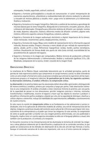 214 | Dirección General de Cultura y Educación
estampados, frotado, esgrafiado, esténcil, etcétera).
• Soportes y formatos gráficos/plástico y visuales de comunicación: el cartel. Interpretación de
escenarios arquitectónicos, urbanísticos y medioambientales del entorno mediante la selección
y encuadre de motivos plásticos y visuales. Inter- juego entre la bidimensión y la tridimensión.
Análisis y realización.
• Soportes y formatos en la imagen fotográfica. Selección y análisis de los motivos y aprendizaje de
recursos básicos para la toma fotográfica. Búsqueda de la iluminación, encuadre, posición, altura
y distancia del observador. (fotografía para diferentes ámbitos de difusión: por ejemplo: revistas
de moda, deportes, educación, etcétera; diferentes medios de difusión: cartelera, páginas web,
etcétera; diferentes soportes cámaras fotográficas, celulares, webcam.
• Soportes y formatos de la imagen audiovisual, electrónico o digital. Importancia de la cámara:
visión monocular, movimientos: paneo, desplazamientos, etcétera.
• Soportes y formatos de mapas. Mapa como modelo de representación de la información espacial
reducida, diversas escalas. Croquis o bocetos a mano alzada y/o por método de representación:
planta, alzado, perfil y vistas. Referencias topográficas: sendas, bordes, puntos estratégicos,
etcétera. Visualización de formas desde otro punto de vista (vista cenital), reversibilidad de los
procedimientos de captación del espacio.
• Soportes y formatos en la imagen por computadora. Medios técnicos de producción y difusión
de las imágenes bidimensionales y tridimensionales. Análisis y realización (gráficos 2 D y 3D:
Modelado, composición de la escena, rénder: creación de la imagen final).
ORIENTACIONES DIDÁCTICAS
La enseñanza de la Plástica Visual, sustentada básicamente por la actividad perceptiva, punto de
partida de toda experiencia estética que compromete al cuerpo humano y social, no debe entenderse
como un acto simple y formal sino como un proceso complejo que articula la experiencia de las repre-
sentaciones propias y el imaginario colectivo. Se puntualizan por lo tanto, las siguientes acciones:
la observación estimativa, el análisis reflexivo y la comprensión crítica.
La observación es la práctica básica que los alumnos/as deben desarrollar apreciando y distinguiendo
de manera sintética y analítica, primero por conjuntos y luego por partes. Toda observación estima-
tiva es una comparación. El análisis vinculado a estas instancias fomenta la práctica, por una parte,
de la capacidad de pensar en tres dimensiones: percibir imágenes externas e internas, recrearlas,
transformarlas o modificarlas, recorrer el espacio o hacer que los objetos lo recorran y producir o
decodificar información gráfica analógica o digital; por otra, de la capacidad de distinguir, clasificar y
utilizar objetos o elementos: incluye las habilidades de experimentación, reflexión y cuestionamiento
de nuestro entorno.
En este marco la noción de comprensión crítica no se fundamenta en las valoraciones o juicios in-
dividuales, sino en la aplicación de diferentes modelos de análisis, una red de interpretaciones de los
objetos, imágenes y prácticas visuales del contexto socio cultural de referencia para lograr este reco-
nocimiento de la omnipresencia y el poder que tienen las imágenes. En este sentido, la comprensión
de cómo se puede aprender y enseñar con una imagen pictórica determinada, con una publicidad o
fotografía, implica tener en cuenta aspectos vinculados no sólo con el lenguaje plástico y visual, sino
también con la producción, el contexto y la recepción.
Es frecuente encontrar en las interpretaciones de los alumnos/as la tentativa de entender las imáge-
nes u obras plásticas solamente por la identificación y explicación de su contenido narrativo, lo que
puede ser consecuencia de los métodos de observación de la obra de arte del tipo fórmula o receta.
Aunque el contenido narrativo de la obra sea importante, este no es el único camino de compren-
 