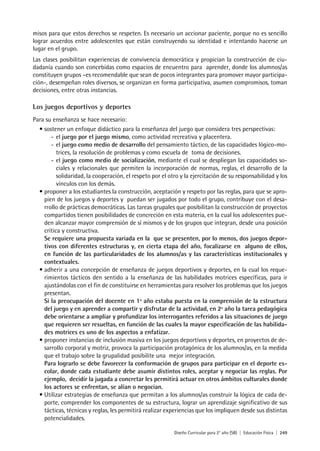 Diseño Curricular para 2° año (SB) | Educación Física | 249
misos para que estos derechos se respeten. Es necesario un accionar paciente, porque no es sencillo
lograr acuerdos entre adolescentes que están construyendo su identidad e intentando hacerse un
lugar en el grupo.
Las clases posibilitan experiencias de convivencia democrática y propician la construcción de ciu-
dadanía cuando son concebidas como espacios de encuentro para aprender, donde los alumnos/as
constituyen grupos –es recomendable que sean de pocos integrantes para promover mayor participa-
ción-, desempeñan roles diversos, se organizan en forma participativa, asumen compromisos, toman
decisiones, entre otras instancias.
Los juegos deportivos y deportes
Para su enseñanza se hace necesario:
• sostener un enfoque didáctico para la enseñanza del juego que considera tres perspectivas:
- el juego por el juego mismo, como actividad recreativa y placentera.
- el juego como medio de desarrollo del pensamiento táctico, de las capacidades lógico-mo-
trices, la resolución de problemas y como escuela de toma de decisiones.
- el juego como medio de socialización, mediante el cual se despliegan las capacidades so-
ciales y relacionales que permiten la incorporación de normas, reglas, el desarrollo de la
solidaridad, la cooperación, el respeto por el otro y la ejercitación de su responsabilidad y los
vínculos con los demás.
• proponer a los estudiantes la construcción, aceptación y respeto por las reglas, para que se apro-
pien de los juegos y deportes y puedan ser jugados por todo el grupo, contribuye con el desa-
rrollo de prácticas democráticas. Las tareas grupales que posibilitan la construcción de proyectos
compartidos tienen posibilidades de concreción en esta materia, en la cual los adolescentes pue-
den alcanzar mayor comprensión de sí mismos y de los grupos que integran, desde una posición
crítica y constructiva.
Se requiere una propuesta variada en la que se presenten, por lo menos, dos juegos depor-
tivos con diferentes estructuras y, en cierta etapa del año, focalizarse en alguno de ellos,
en función de las particularidades de los alumnos/as y las características institucionales y
contextuales.
• adherir a una concepción de enseñanza de juegos deportivos y deportes, en la cual los reque-
rimientos tácticos den sentido a la enseñanza de las habilidades motrices específicas, para ir
ajustándolas con el fin de constituirse en herramientas para resolver los problemas que los juegos
presentan.
Si la preocupación del docente en 1º año estaba puesta en la comprensión de la estructura
del juego y en aprender a compartir y disfrutar de la actividad, en 2º año la tarea pedagógica
debe orientarse a ampliar y profundizar los interrogantes referidos a las situaciones de juego
que requieren ser resueltas, en función de las cuales la mayor especificación de las habilida-
des motrices es uno de los aspectos a enfatizar.
• proponer instancias de inclusión masiva en los juegos deportivos y deportes, en proyectos de de-
sarrollo corporal y motriz, provoca la participación protagónica de los alumnos/as, en la medida
que el trabajo sobre la grupalidad posibilite una mejor integración.
Para lograrlo se debe favorecer la conformación de grupos para participar en el deporte es-
colar, donde cada estudiante debe asumir distintos roles, aceptar y negociar las reglas. Por
ejemplo, decidir la jugada a concretar les permitirá actuar en otros ámbitos culturales donde
los actores se enfrentan, se alían o negocian.
• Utilizar estrategias de enseñanza que permitan a los alumnos/as construir la lógica de cada de-
porte, comprender los componentes de su estructura, lograr un aprendizaje significativo de sus
tácticas, técnicas y reglas, les permitirá realizar experiencias que los impliquen desde sus distintas
potencialidades.
 