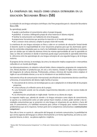 Diseño Curricular para 2° año (SB) | Inglés | 265
LA ENSEÑANZA DEL INGLÉS COMO LENGUA EXTRANJERA EN LA
EDUCACIÓN SECUNDARIA BÁSICA (SB)
La inclusión de una lengua extranjera contribuye a los fines propuestos para la educación Secundaria
Básica (SB).
Su aprendizaje puede:
• ayudar a profundizar el conocimiento sobre el propio lenguaje;
• posibilitar el acceso a bibliografía propia de otras materias en idioma original;
• facilitar la comunicación con hablantes de otros lenguajes;
• proporcionar herramientas que permitan la inserción en el mundo del trabajo;
• dar a conocer otras culturas y ampliar la propia visión del mundo.
La enseñanza de una lengua extranjera se lleva a cabo en un contexto de educación formal donde
el docente asume la responsabilidad de crear situaciones propicias para que los alumnos/as apren-
dan los contenidos estipulados para su nivel y las habilidades necesarias para aplicarlos en contexto,
pero sin olvidar que no todos los alumnos tienen las mismas oportunidades de usar lo aprendido en
clase. La falta de contextos en donde el alumno/a pueda seguir practicando lo aprendido determina
la diferencia entre los aprendizajes de una lengua extranjera de una segunda lengua y de la lengua
materna.
El progreso de las ciencias, la tecnología, las artes y la educación implica cooperación e intercambios
culturales en un mundo plurilingüe.
Las telecomunicaciones y la industria cultural (video, discos compactos, programas de computación,
cine, libros) abundan en productos que, de una u otra manera, instalan el inglés como componente
del imaginario de culturas diversas. Profesionales, artistas y técnicos del mundo entero emplean el
inglés en sus actividades diarias y a su vez lo introducen en sus ámbitos locales.
Instrumento eficaz de comunicación internacional y de difusión de conocimientos técnico-científicos
y literarios, el conocimiento del idioma inglés facilita el acceso:
• a los avances de la ciencia y la tecnología para su uso o adaptación en el desarrollo de los propios
proyectos;
• a otras culturas y la reflexión acerca de la propia;
• a una formación acorde con los actuales requerimientos laborales y con los nuevos modos de
producción;
• a la información actualizada en inglés desde fuentes en su idioma de origen.
Lo expuesto implica que, además de atender a la lengua extranjera como objeto de conocimiento,
se apunta a su construcción como un saber pensar-hacer-resolver, es decir, poder atender a las ne-
cesidades comunicativas que se presenten en esta lengua en situaciones de uso dentro y fuera del
aula. El conocimiento y la habilidad necesarios para utilizar el lenguaje para resolver situaciones
problemáticas que así lo requieran, forman parte de la competencia comunicativa o communicative
competence1
.
Para ello se tiene en cuenta la adecuación del lenguaje al contexto comunicativo, la posibilidad de
que ciertos aspectos del lenguaje se utilicen efectivamente y en forma significativa, así como su com-
posición binaria, es decir, sus planos explícito e implícito.
1
Hymes, Dell, “On Communicative Competence” in J. Pride and J. Holmes (eds.): Sociolinguistics. Harmondsworth, Penguin,
1972.
 