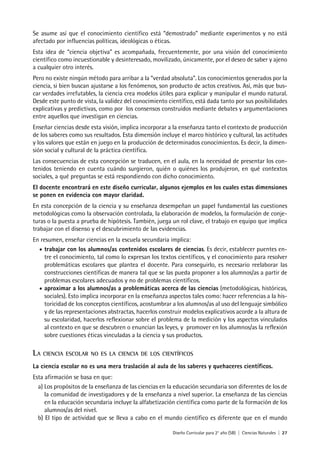 Diseño Curricular para 2° año (SB) | Ciencias Naturales | 27
Se asume así que el conocimiento científico está “demostrado” mediante experimentos y no está
afectado por influencias políticas, ideológicas o éticas.
Esta idea de “ciencia objetiva” es acompañada, frecuentemente, por una visión del conocimiento
científico como incuestionable y desinteresado, movilizado, únicamente, por el deseo de saber y ajeno
a cualquier otro interés.
Pero no existe ningún método para arribar a la “verdad absoluta”. Los conocimientos generados por la
ciencia, si bien buscan ajustarse a los fenómenos, son producto de actos creativos. Así, más que bus-
car verdades irrefutables, la ciencia crea modelos útiles para explicar y manipular el mundo natural.
Desde este punto de vista, la validez del conocimiento científico, está dada tanto por sus posibilidades
explicativas y predictivas, como por los consensos construidos mediante debates y argumentaciones
entre aquellos que investigan en ciencias.
Enseñar ciencias desde esta visión, implica incorporar a la enseñanza tanto el contexto de producción
de los saberes como sus resultados. Esta dimensión incluye el marco histórico y cultural, las actitudes
y los valores que están en juego en la producción de determinados conocimientos. Es decir, la dimen-
sión social y cultural de la práctica científica.
Las consecuencias de esta concepción se traducen, en el aula, en la necesidad de presentar los con-
tenidos teniendo en cuenta cuándo surgieron, quién o quiénes los produjeron, en qué contextos
sociales, a qué preguntas se está respondiendo con dicho conocimiento.
El docente encontrará en este diseño curricular, algunos ejemplos en los cuales estas dimensiones
se ponen en evidencia con mayor claridad.
En esta concepción de la ciencia y su enseñanza desempeñan un papel fundamental las cuestiones
metodológicas como la observación controlada, la elaboración de modelos, la formulación de conje-
turas o la puesta a prueba de hipótesis. También, juega un rol clave, el trabajo en equipo que implica
trabajar con el disenso y el descubrimiento de las evidencias.
En resumen, enseñar ciencias en la escuela secundaria implica:
• trabajar con los alumnos/as contenidos escolares de ciencias. Es decir, establecer puentes en-
tre el conocimiento, tal como lo expresan los textos científicos, y el conocimiento para resolver
problemáticas escolares que plantea el docente. Para conseguirlo, es necesario reelaborar las
construcciones científicas de manera tal que se las pueda proponer a los alumnos/as a partir de
problemas escolares adecuados y no de problemas científicos.
• aproximar a los alumnos/as a problemáticas acerca de las ciencias (metodológicas, históricas,
sociales). Esto implica incorporar en la enseñanza aspectos tales como: hacer referencias a la his-
toricidad de los conceptos científicos, acostumbrar a los alumnos/as al uso del lenguaje simbólico
y de las representaciones abstractas, hacerlos construir modelos explicativos acorde a la altura de
su escolaridad, hacerlos reflexionar sobre el problema de la medición y los aspectos vinculados
al contexto en que se descubren o enuncian las leyes, y promover en los alumnos/as la reflexión
sobre cuestiones éticas vinculadas a la ciencia y sus productos.
LA CIENCIA ESCOLAR NO ES LA CIENCIA DE LOS CIENTÍFICOS
La ciencia escolar no es una mera traslación al aula de los saberes y quehaceres científicos.
Esta afirmación se basa en que:
a) Los propósitos de la enseñanza de las ciencias en la educación secundaria son diferentes de los de
la comunidad de investigadores y de la enseñanza a nivel superior. La enseñanza de las ciencias
en la educación secundaria incluye la alfabetización científica como parte de la formación de los
alumnos/as del nivel.
b) El tipo de actividad que se lleva a cabo en el mundo científico es diferente que en el mundo
 