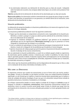 Diseño Curricular para 2° año (SB) | Inglés | 281
6. Los alumnos/as redactarán una declaración de derechos para su clase y/o escuela trabajando
sobre borradores de acuerdo a las consignas dadas hasta lograr una versión como producto final
esperado.
Objetivo: producción de la declaración de derechos de los alumnos/as para su clase y/o escuela.
Repercusión pública: los alumnos/as recibirán comentarios de otro grupo de pares y luego se acorda-
rá sobre cinco derechos, se presentarán en una pancarta y se exhibirá dentro de la institución, como
declaración de los derechos de la clase.
Situación problemática
La elaboración de proyectos basados en situaciones problemáticas es la manera de organizar la ense-
ñanza en el enfoque adoptado.
Las situaciones problemáticas deberán reunir las siguientes condiciones:
• lograr que los alumnos/as se comprometan activamente como responsables de la situación pro-
blemática a resolver y pongan en juego sus saberes previos además de los contenidos involucra-
dos en la elaboración de la resolución;
• organizar la enseñanza alrededor de problemas holísticos12
que generan en los estudiantes
aprendizajes que les son significativos (“Meaningful learning”) ya que se presentan en forma
integrada en contextos que los incluyen en su recorrido;
• crear un ambiente de aprendizaje en el que los docentes provoquen el pensamiento de los estu-
diantes a través de la indagación de los problemas que les plantea el nuevo lenguaje;
• generar situaciones de trabajo grupal que permita generar situaciones de discusión y producción
durante el abordaje de los nuevos conocimientos.
Una vez planteada la situación problemática, y a partir de un debate grupal y desde su experiencia,
los alumnos/as aportan posibles caminos e instancias para resolver el problema. Se toma nota de
todo lo aportado guiando el debate. El docente organiza dicho camino/proyecto con los alumnos/as,
utilizando como criterio el de la complejidad de contenidos, asignando el tiempo para su resolución,
los materiales necesarios y el espacio.
Cabe aclarar que las situaciones problemáticas son las disparadoras del proyecto que se lleva a cabo
con la realización de las tareas intermedias orientadas a tal fin.
MÁS SOBRE LAS DIMENSIONES
Es importante remarcar que cuando nos comunicamos, ya sea en forma oral o por escrito, produci-
mos textos. El texto es entendido, en este diseño curricular, como una unidad semántica (unidad de
significado y no de forma) que se codifica a través de recursos léxico gramaticales que se realizan a
través de unidades del sistema fonológico. Es por eso que en la dimensión textual hemos incluido la
gramática (estructura y función), el vocabulario y la fonología.
Un enfoque comunicativo basado en tareas implica el estudio de la lengua en contexto ya que el
lenguaje es utilizado en situaciones comunicativas. Estas situaciones comunicativas integran tres
elementos a tener en cuenta: la acción social donde surge el texto, la relación que surge entre los
participantes de la interacción y los recursos utilizados para producir un texto apropiado (medio oral
o escrito).
12
Un enfoque holístico considera a la lengua como un todo que no es divisible en forma significativa para su enseñanza y
se focaliza en las necesidades de los alumnos/as para comunicarse en forma efectiva.
 