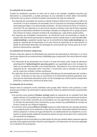 288 | Dirección General de Cultura y Educación
La evaluación de la escucha
Cuando los estudiantes escuchan un texto oral en clase y, por ejemplo, completan ejercicios que
demuestren su comprensión, y cuando participan de una actividad en donde deben intercambiar
información con sus pares o el docente pueden mencionarse dos tipos de evaluación:
• la requerida por actividades de escucha en donde el docente deberá hacer hincapié no sólo en la
corrección o no de la respuesta a lo escuchado, sino en el proceso y la estrategia utilizada por los
alumnos/as para llegar a una determinada conclusión. Se trata entonces de evitar el “correcto o
incorrecto” de una respuesta en un ejercicio de escucha y enfatizar el por qué de dicha respuesta
para que los alumnos/as verbalicen la estrategia utilizada y la compartan con su grupo de pares.
Esta manera de evaluar enriquece la batería de estrategias que cada alumno pueda utilizar.
• la requerida por actividades comunicativas de interacción entre los alumnos/as en donde el
docente sólo intervendrá proveyendo la respuesta correcta cuando haya un mal entendido (mi-
sunderstanding) y ayudando cuando haya un no-entendimiento (non-understanding) que no
pueda ser reparado por los alumnos/as. Es en este intento de reparación de la comunicación en
donde los alumnos/as desarrollan las estrategias de comunicación que forman parte de la com-
petencia comunicativa a aprender.
La evaluación de la lectura comprensiva
Permite al docente observar las dificultades que presentan los alumnos/as al enfrentarse a un texto
escrito que requiere de sus conocimientos y habilidades para interpretarlo. Para ello el docente tendrá
en cuenta:
• la interacción de los alumnos/as con el texto o el autor del mismo como “juego de adivinanza
psicolinguistico” (pshycolinguistic guessing game) y sus capacidades para crear mensajes ba-
sados en sus esquemas mentales y sus interpretaciones. Nuevamente, no se trata de evaluar las
respuestas de los alumnos/as como “correctas” o “incorrectas” sino en ahondar en las razones
por las cuales han arribado a dichas conclusiones.
• la aplicación de los conocimientos y estrategias utilizados por los alumnos/as para dar sentido a
un texto. El docente, en este caso, se concentrará en el conocimiento (lexical, gramatical, etcé-
tera.) que los alumnos/as demuestren junto con las estrategias que utilizan para la comprensión
(inferencia, transferencia, etcétera.) de dicho texto.
La evaluación de la escritura
Incluirá tanto la evaluación escrita individual como grupal, debe incluirse como producto y como
proceso para brindar a los alumnos/as la oportunidad de utilizar los aspectos lexicales y gramaticales
aprendidos.
• La escritura como producto (Product writing) implica la evaluación de un resultado final. Sólo
podrá evaluarse si han podido ejercer estas prácticas en situaciones comunicativas que les dieran
sentido y si han hecho revisiones de sus borradores con una planificada intervención docente.
Es útil para los alumnos/as como instrumento, ya que siempre hay posibilidades de corregir sus
errores a través de una reflexión lingüística.
• La escritura como proceso (Process writing) involucra no sólo al docente sino al propio alumno/a
y a su grupo de pares. En la evaluación en este tipo de tareas los alumnos/as redactan borradores,
editan y preparan un texto con la guía del docente y la colaboración de sus compañeros. La eva-
luación no puede quedar aislada de las prácticas áulicas sino que forma parte de la construcción
del conocimiento lingüístico.
Para la evaluación de los contenidos no se debe perder de vista que también deben evaluarse aspectos
parciales. Estos aspectos parciales incluirán la participación y el compromiso con las tareas asignadas
en la realización de los proyectos.
 