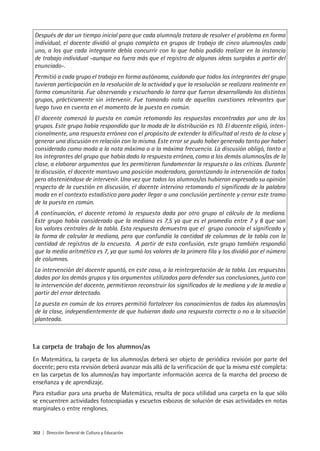 302 | Dirección General de Cultura y Educación
La carpeta de trabajo de los alumnos/as
En Matemática, la carpeta de los alumnos/as deberá ser objeto de periódica revisión por parte del
docente; pero esta revisión deberá avanzar más allá de la verificación de que la misma esté completa:
en las carpetas de los alumnos/as hay importante información acerca de la marcha del proceso de
enseñanza y de aprendizaje.
Para estudiar para una prueba de Matemática, resulta de poca utilidad una carpeta en la que sólo
se encuentren actividades fotocopiadas y escuetos esbozos de solución de esas actividades en notas
marginales o entre renglones.
Después de dar un tiempo inicial para que cada alumno/a tratara de resolver el problema en forma
individual, el docente dividió al grupo completo en grupos de trabajo de cinco alumnos/as cada
uno, a los que cada integrante debía concurrir con lo que había podido realizar en la instancia
de trabajo individual -aunque no fuera más que el registro de algunas ideas surgidas a partir del
enunciado-.
Permitió a cada grupo el trabajo en forma autónoma, cuidando que todos los integrantes del grupo
tuvieran participación en la resolución de la actividad y que la resolución se realizara realmente en
forma comunitaria. Fue observando y escuchando la tarea que fueron desarrollando los distintos
grupos, prácticamente sin intervenir. Fue tomando nota de aquellas cuestiones relevantes que
luego tuvo en cuenta en el momento de la puesta en común.
El docente comenzó la puesta en común retomando las respuestas encontradas por uno de los
grupos. Este grupo había respondido que la moda de la distribución es 10. El docente eligió, inten-
cionalmente, una respuesta errónea con el propósito de extender la dificultad al resto de la clase y
generar una discusión en relación con la misma. Este error se pudo haber generado tanto por haber
considerado como moda a la nota máxima o a la máxima frecuencia. La discusión obligó, tanto a
los integrantes del grupo que había dado la respuesta errónea, como a los demás alumnos/as de la
clase, a elaborar argumentos que les permitieran fundamentar la respuesta o las críticas. Durante
la discusión, el docente mantuvo una posición moderadora, garantizando la intervención de todos
pero absteniéndose de intervenir. Una vez que todos los alumnos/as hubieron expresado su opinión
respecto de la cuestión en discusión, el docente intervino retomando el significado de la palabra
moda en el contexto estadístico para poder llegar a una conclusión pertinente y cerrar este tramo
de la puesta en común.
A continuación, el docente retomó la respuesta dada por otro grupo al cálculo de la mediana.
Este grupo había considerado que la mediana es 7,5 ya que es el promedio entre 7 y 8 que son
los valores centrales de la tabla. Esta respuesta demuestra que el grupo conocía el significado y
la forma de calcular la mediana, pero que confundía la cantidad de columnas de la tabla con la
cantidad de registros de la encuesta. A partir de esta confusión, este grupo también respondió
que la media aritmética es 7, ya que sumó los valores de la primera fila y los dividió por el número
de columnas.
La intervención del docente apuntó, en este caso, a la reinterpretación de la tabla. Las respuestas
dadas por los demás grupos y los argumentos utilizados para defender sus conclusiones, junto con
la intervención del docente, permitieron reconstruir los significados de la mediana y de la media a
partir del error detectado.
La puesta en común de los errores permitió fortalecer los conocimientos de todos los alumnos/as
de la clase, independientemente de que hubieran dado una respuesta correcta o no a la situación
planteada.
 