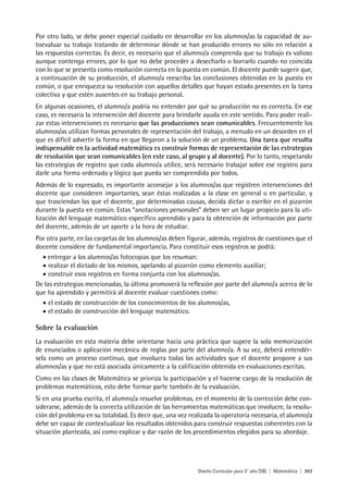 Diseño Curricular para 2° año (SB) | Matemática | 303
Por otro lado, se debe poner especial cuidado en desarrollar en los alumnos/as la capacidad de au-
toevaluar su trabajo tratando de determinar dónde se han producido errores no sólo en relación a
las respuestas correctas. Es decir, es necesario que el alumno/a comprenda que su trabajo es valioso
aunque contenga errores, por lo que no debe proceder a desecharlo o borrarlo cuando no coincida
con lo que se presenta como resolución correcta en la puesta en común. El docente puede sugerir que,
a continuación de su producción, el alumno/a reescriba las conclusiones obtenidas en la puesta en
común, o que enriquezca su resolución con aquellos detalles que hayan estado presentes en la tarea
colectiva y que estén ausentes en su trabajo personal.
En algunas ocasiones, el alumno/a podría no entender por qué su producción no es correcta. En ese
caso, es necesaria la intervención del docente para brindarle ayuda en este sentido. Para poder reali-
zar estas intervenciones es necesario que las producciones sean comunicables. Frecuentemente los
alumnos/as utilizan formas personales de representación del trabajo, a menudo en un desorden en el
que es difícil advertir la forma en que llegaron a la solución de un problema. Una tarea que resulta
indispensable en la actividad matemática es construir formas de representación de las estrategias
de resolución que sean comunicables (en este caso, al grupo y al docente). Por lo tanto, respetando
las estrategias de registro que cada alumno/a utilice, será necesario trabajar sobre ese registro para
darle una forma ordenada y lógica que pueda ser comprendida por todos.
Además de lo expresado, es importante aconsejar a los alumnos/as que registren intervenciones del
docente que consideren importantes, sean éstas realizadas a la clase en general o en particular, y
que trasciendan las que el docente, por determinadas causas, decida dictar o escribir en el pizarrón
durante la puesta en común. Estas “anotaciones personales” deben ser un lugar propicio para la uti-
lización del lenguaje matemático específico aprendido y para la obtención de información por parte
del docente, además de un aporte a la hora de estudiar.
Por otra parte, en las carpetas de los alumnos/as deben figurar, además, registros de cuestiones que el
docente considere de fundamental importancia. Para constituir esos registros se podrá:
• entregar a los alumnos/as fotocopias que los resuman;
• realizar el dictado de los mismos, apelando al pizarrón como elemento auxiliar;
• construir esos registros en forma conjunta con los alumnos/as.
De las estrategias mencionadas, la última promoverá la reflexión por parte del alumno/a acerca de lo
que ha aprendido y permitirá al docente evaluar cuestiones como:
• el estado de construcción de los conocimientos de los alumnos/as,
• el estado de construcción del lenguaje matemático.
Sobre la evaluación
La evaluación en esta materia debe orientarse hacia una práctica que supere la sola memorización
de enunciados o aplicación mecánica de reglas por parte del alumno/a. A su vez, deberá entendér-
sela como un proceso continuo, que involucra todas las actividades que el docente propone a sus
alumnos/as y que no está asociada únicamente a la calificación obtenida en evaluaciones escritas.
Como en las clases de Matemática se prioriza la participación y el hacerse cargo de la resolución de
problemas matemáticos, esto debe formar parte también de la evaluación.
Si en una prueba escrita, el alumno/a resuelve problemas, en el momento de la corrección debe con-
siderarse, además de la correcta utilización de las herramientas matemáticas que involucre, la resolu-
ción del problema en su totalidad. Es decir que, una vez realizada la operatoria necesaria, el alumno/a
debe ser capaz de contextualizar los resultados obtenidos para construir respuestas coherentes con la
situación planteada, así como explicar y dar razón de los procedimientos elegidos para su abordaje.
 