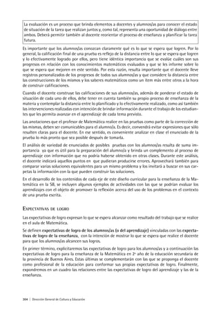 304 | Dirección General de Cultura y Educación
La evaluación es un proceso que brinda elementos a docentes y alumnos/as para conocer el estado
de situación de la tarea que realizan juntos y, como tal, representa una oportunidad de diálogo entre
ambos. Deberá permitir también al docente reorientar el proceso de enseñanza y planificar la tarea
futura.
Es importante que los alumnos/as conozcan claramente qué es lo que se espera que logren. Por lo
general, la calificación final de una prueba es reflejo de la distancia entre lo que se espera que logren
y lo efectivamente logrado por ellos, pero tiene idéntica importancia que se evalúe cuáles son sus
progresos en relación con los conocimientos matemáticos evaluados y que se les informe sobre lo
que se espera que mejoren en este sentido. Por esta razón, resulta importante que el docente lleve
registros personalizados de los progresos de todos sus alumnos/as y que considere la distancia entre
las construcciones de los mismos y los saberes matemáticos como un ítem más entre otros a la hora
de construir calificaciones.
Cuando el docente construye las calificaciones de sus alumnos/as, además de ponderar el estado de
situación de cada uno de ellos, debe tener en cuenta también su propio proceso de enseñanza 