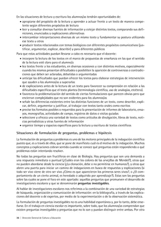 36 | Dirección General de Cultura y Educación
En las situaciones de lectura y escritura los alumnos/as tendrán oportunidades de:
• apropiarse del propósito de la lectura y aprender a actuar frente a un texto de manera compe-
tente según diferentes propósitos de lectura
• leer y consultar diversas fuentes de información y cotejar distintos textos, comparando sus defi-
niciones, enunciados y explicaciones alternativas
• intercambiar interpretaciones diversas de un mismo texto y fundamentar su postura utilizando
ese texto u otros
• producir textos relacionados con temas biológicos con diferentes propósitos comunicativos (jus-
tificar, argumentar, explicar, describir) y para diferentes públicos
Para que estas actividades puedan llevarse a cabo es necesario que el docente:
• incorpore la lectura de los textos en el marco de propuestas de enseñanza en las que el sentido
de la lectura esté claro para el alumno/a
• lea textos frente a los estudiantes, en diversas ocasiones y con distintos motivos, especialmente
cuando los mismos presentan dificultades o posibiliten la aparición de controversias o contradic-
ciones que deben ser aclaradas, debatidas o argumentadas
• anticipe las dificultades que puedan ofrecer los textos para elaborar estrategias de intervención
que ayuden a los alumnos/as a superarlas
• de explicaciones antes de la lectura de un texto para favorecer su comprensión en relación a las
dificultades específicas que el texto plantea (terminología científica, uso de analogías, etcétera).
• favorezca la problematización del sentido de ciertas formulaciones que parecen obvias pero que
encierran complejidades que no son evidentes para los alumnos/as
• señale las diferencias existentes entre las distintas funciones de un texto, como describir, expli-
car, definir, argumentar y justificar, al trabajar con textos tanto orales como escritos
• precise los formatos posibles o requeridos para la presentación de informes de laboratorio, ensa-
yos, monografías, actividades de campo, registros de datos o visitas guiadas
• seleccione y ofrezca una variedad de textos como artículos de divulgación, libros de texto, noti-
cias periodísticas y otras fuentes de información
• organice tiempo y espacios específicos para la lectura y escritura de textos científicos
Situaciones de formulación de preguntas, problemas e hipótesis
La formulación de preguntas y problemas es uno de los motores principales de la indagación científica
puesto que, es a través de ellos, que se pone de manifiesto cuál es el motivo de la indagación. Muchos
conceptos y explicaciones cobran sentido cuando se conoce qué preguntas están respondiendo o qué
problemas están intentando resolver.
No todas las preguntas son fructíferas en clase de Biología. Hay preguntas que son una demanda a
una respuesta inmediata o puntual (¿Cuáles eran los colores de las arvejillas de Mendel?), otras que
no pueden abordarse desde la ciencia (¿La clonación, debe o no permitirse en humanos?), y otras que
abren una puerta para iniciar un camino de indagaciones en busca de respuestas y explicaciones (si
todo ser vivo viene de otro ser vivo ¿Cómo es que aparecieron los primeros seres vivos?, o ¿El com-
portamiento de un cierto animal, es heredado o adquirido por aprendizaje?). Estas son las preguntas
sobre las cuales se pone el foco en este apartado: aquellas preguntas que promueven el desarrollo de
investigaciones escolares y que se denominarán preguntas investigables.
Al hablar de investigaciones escolares nos referimos a la combinación de una variedad de estrategias
de búsqueda, organización y comunicación de información: en la bibliografía, a través de las explica-
ciones del docente o de expertos, por medio de la experimentación o de la observación sistemática.
La formulación de preguntas investigables no es una habilidad espontánea y, por lo tanto, debe ense-
ñarse. En el trabajo en ciencia escolar es importante, sobre todo, que los alumnos/as comprendan que
existen preguntas investigables y preguntas que no lo son y puedan distinguir entre ambas. Por otra
 