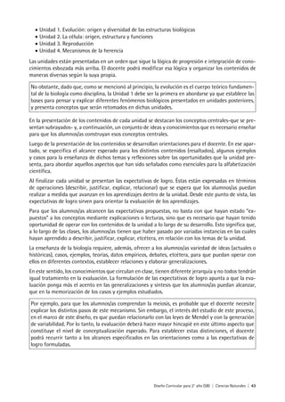 Diseño Curricular para 2° año (SB) | Ciencias Naturales | 43
• Unidad 1. Evolución: origen y diversidad de las estructuras biológicas
• Unidad 2. La célula: origen, estructura y funciones
• Unidad 3. Reproducción
• Unidad 4. Mecanismos de la herencia
Las unidades están presentadas en un orden que sigue la lógica de progresión e integración de cono-
cimientos esbozada más arriba. El docente podrá modificar esa lógica y organizar los contenidos de
maneras diversas según la suya propia.
No obstante, dado que, como se mencionó al principio, la evolución es el cuerpo teórico fundamen-
tal de la biología como disciplina, la Unidad 1 debe ser la primera en abordarse ya que establece las
bases para pensar y explicar diferentes fenómenos biológicos presentados en unidades posteriores,
y presenta conceptos que serán retomados en dichas unidades.
En la presentación de los contenidos de cada unidad se destacan los conceptos centrales-que se pre-
sentan subrayados- y, a continuación, un conjunto de ideas y conocimientos que es necesario enseñar
para que los alumnos/as construyan esos conceptos centrales.
Luego de la presentación de los contenidos se desarrollan orientaciones para el docente. En ese apar-
tado, se especifica el alcance esperado para los distintos contenidos (resaltados), algunos ejemplos
y casos para la enseñanza de dichos temas y reflexiones sobre las oportunidades que la unidad pre-
senta, para abordar aquellos aspectos que han sido señalados como esenciales para la alfabetización
científica.
Al finalizar cada unidad se presentan las expectativas de logro. Éstas están expresadas en términos
de operaciones (describir, justificar, explicar, relacionar) que se espera que los alumnos/as puedan
realizar a medida que avanzan en los aprendizajes dentro de la unidad. Desde este punto de vista, las
expectativas de logro sirven para orientar la evaluación de los aprendizajes.
Para que los alumnos/as alcancen las expectativas propuestas, no basta con que hayan estado “ex-
puestos” a los conceptos mediante explicaciones o lecturas, sino que es necesario que hayan tenido
oportunidad de operar con los contenidos de la unidad a lo largo de su desarrollo. Esto significa que,
a lo largo de las clases, los alumnos/as tienen que haber pasado por variadas instancias en las cuales
hayan aprendido a describir, justificar, explicar, etcétera, en relación con los temas de la unidad.
La enseñanza de la biología requiere, además, ofrecer a los alumnos/as variedad de ideas (actuales o
históricas), casos, ejemplos, teorías, datos empíricos, debates, etcétera, para que puedan operar con
ellos en diferentes contextos, establecer relaciones y elaborar generalizaciones.
En este sentido, los conocimientos que circulan en clase, tienen diferente jerarquía y no todos tendrán
igual tratamiento en la evaluación. La formulación de las expectativas de logro apunta a que la eva-
luación ponga más el acento en las generalizaciones y síntesis que los alumnos/as puedan alcanzar,
que en la memorización de los casos y ejemplos estudiados.
Por ejemplo, para que los alumnos/as comprendan la meiosis, es probable que el docente necesite
explicar los distintos pasos de este mecanismo. Sin embargo, el interés del estudio de este proceso,
en el marco de este diseño, es que puedan relacionarlo con las leyes de Mendel y con la generación
de variabilidad. Por lo tanto, la evaluación deberá hacer mayor hincapié en este último aspecto que
constituye el nivel de conceptualización esperado. Para establecer estas distinciones, el docente
podrá recurrir tanto a los alcances especificados en las orientaciones como a las expectativas de
logro formuladas.
 