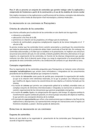 Diseño Curricular para 2° año (SB) | Ciencias Naturales | 63
Para 2º año se presenta un conjunto de contenidos que permite trabajar sobre la explicación y
comprensión de fenómenos a partir de la construcción y el uso de los modelos de ciencia escolar
Esto implica incorporar en las explicaciones y justificaciones de los mismos, conceptos más abstractos
y referencias a otros niveles de descripción–nivel microscópico y atómico-molecular-.
LA ORGANIZACIÓN DE LOS CONTENIDOS DE FISICOQUÍMICA
Criterios de selección de los contenidos
Los criterios utilizados para la selección de los contenidos en este diseño son los siguientes:
• relevancia y actualidad;
• adecuación a los fines de la SB;
• pertinencia en relación con los propósitos y el enfoque para la enseñanza;
• relación de continuidad y progresiva complejización respecto de los temas trabajados en el 1º
año de la SB.
Es preciso recalcar que los contenidos tienen carácter prescriptivo y constituyen los conocimientos
que todos los alumnos/as de la jurisdicción deben haber construido al final del año. Sin embargo, los
contenidos seleccionados, y el orden que se establece en la presentación, no implican una estructura
secuencial única dentro del aula. En este sentido, el diseño posibilita diferentes alternativas en lo que
respecta a la organización de los contenidos, en función de las diversas integraciones que puedan
realizarse con ellos. Será el docente quien tenga a su cargo la organización y la secuenciación más
apropiada de estos contenidos conforme a las condiciones del contexto en que desarrolle su tarea.
Conceptos organizadores
Para la organización de los contenidos propuestos para Fisicoquímica se tomaron como referencia
conceptos metadisciplinares que actúan como orientadores e integradores de los conocimientos
procedentes de las distintas disciplinas que componen la materia:
• La noción de interacción como punto de partida para comprender la organización del medio,
ya que es la relación entre elementos materiales, en la que se produce una influencia mutua
que modifica de alguna manera las características de esos objetos y el sistema formado por los
mismos.
• La noción de sistema que permite una comprensión global de la realidad, entendida como un
complejo conjunto de elementos interrelacionados e integrados. Lo esencial de un sistema es el
carácter organizacional de las interacciones que generan propiedades emergentes.
• La noción de cambio, ligada a la categorización del espacio y del tiempo. En algunos cambios la
transformación supone cambios de posición, en otros la propia naturaleza del objeto se modifica,
lo que permite una concepción dinámica de la realidad.
• El concepto de representación que refiere a las construcciones que se elaboran a los fines de las
explicaciones y descripciones. Las representaciones emergen de interacciones entre el sujeto y el
fenómeno estudiado, y poseen diversos grados de abstracción.
ESTRUCTURA DE ORGANIZACIÓN DE LOS CONTENIDOS
Esquema de contenidos
Dentro de este diseño se ha organizado la presentación de los contenidos para Fisicoquímica de
acuerdo al siguiente esquema:
 