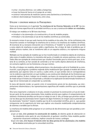 88 | Dirección General de Cultura y Educación
• armar circuitos eléctricos con cables y lamparitas;
• trazar las líneas de fuerza en el campo de un imán;
• construir instrumentos de medición caseros como barómetros o termómetros;
• obtener electricidad por frotamiento, entre otras.
UTILIZAR Y CONSTRUIR MODELOS EN FISICOQUÍMICA
Como ya se mencionara en el apartado “La enseñanza de las Ciencias Naturales en la SB”, los mo-
delos son formas específicas de la actividad científica y su uso y construcción deben ser enseñados.
El trabajo con modelos en la SB tiene dos líneas:
• introducir a los alumnos/as a la construcción y el uso de modelos propios.
• Introducir a los alumnos/as al uso de los modelos científicos ya construidos.
Es necesario revisar el uso que suele hacerse de los modelos en las aulas. Una de las confusiones más
frecuentes consiste en homologar la enseñanza de la ciencia a la enseñanza de modelos científicos.
Al recortarse de su necesaria interacción con el fenómeno, el “modelo” se vuelve carente de sentido
y como objeto de enseñanza es poco asible y significativo. Así, al dejar de lado el problema que el
modelo procura resolver, éste se transforma sólo en un esquema estático y no representa ninguna
realidad.
Múltiples son los ejemplos de modelos que se han transformado en verdaderos objetos de enseñanza,
tales como el modelo atómico, la cinemática del punto, el modelo de uniones químicas, entre otros.
Todos ellos son ejemplos de construcciones que resultan funcionales para la ciencia pero que, al ais-
larse de su contexto, se han vaciado de contenido y se han vuelto objetos abstractos de enseñanza,
sin contacto explícito con los fenómenos a los que remiten.
Por ello, al trabajar con modelos, deberá presentarse a los alumnos/as cuál es la finalidad de su cons-
trucción, a qué pregunta o problema responde dicha modelización (por ejemplo el modelo del átomo
planetario), qué aspectos toma en cuenta y cuáles omite, en qué sentido está en correspondencia
con la evidencia experimental y en qué medida es una construcción idealizada de los fenómenos que
pretende explicar. Es decir, trabajar con el modelo, sus bases y la concepción que de él se desprende,
de modo tal que él mismo sea interpretado y utilizado en la explicación de determinado fenómeno en
lugar de ser memorizado sin comprender su contenido.
Es tarea del docente tender un puente entre el conocimiento previo de los alumnos/as, sus inter-
pretaciones idiosincrásicas y las representaciones específicas del modelo científico que se pretende
enseñar.
Otra tarea importante a realizarse en el aula, consiste en promover la construcción y el uso de mode-
los por parte de los propios alumnos/as. Estos modelos servirán para explicar el comportamiento de
sistemas o fenómenos sencillos con los que se trabaje en este 2º año, al tiempo que permiten eviden-
ciar las ideas que los alumnos/as tienen respecto de algún fenómeno. En ningún caso se pretende que
los alumnos/as “inventen” mejores modelos que los de la comunidad científica, pero sí, que puedan
enriquecerse con la experiencia de tener que explicar una situación modelizando comportamientos
de sistemas o variables que la afectan.
La enseñanza de modelos debe progresar en un continuo de dos direcciones que son paralelas y com-
plementarias:
a) por un lado, debe promover la construcción de modelos, de distinto grado de abstracción en
los estudiantes como parte de una introducción al quehacer científico. Estos modelos pueden
representar situaciones cotidianas, implicar creación de íconos o análogos.
b) por otro lado, debe buscar el tránsito entre las ideas previas de los alumnos/as y los modelos
de la ciencia construidos por la comunidad científica.
 