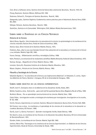 Diseño Curricular para 2° año (SB) | Ciencias Naturales | 97
Cane, Brian y Sellwood, James, Química elemental básica (dos volúmenes). Barcelona, Reverté, 1975-78.
Chang, Raymond., Química. México, McGraw-Hill, 1992
Dickerson, Richard E., Principios de Química. Barcelona, Reverté, 1983.
Galagovsky, Lydia., Química Orgánica, Fundamentos teórico prácticos para el laboratorio. Buenos Aires, EUDE-
BA, 2002.
Gillespie, Richard., Química. Barcelona, Reverté, 1990.
QuimCom., Química en la Comunidad. Wilmington, EUA, Addison Wesley Iberoamericana, 1997.
LIBROS SOBRE LA ENSEÑANZA DE LAS CIENCIAS NATURALES
Historia de la Ciencia
Aduriz Bravo, Agustín., Una introducción a la naturaleza de la ciencia. La epistemología en la enseñanza de las
ciencias naturales. Buenos Aires, Fondo de Cultura Económica, 2005.
Asimov, Isaac, Breve historia de la Química. Madrid, Alianza, 1975.
Chalmers, Alan, ¿Qué es esa cosa llamada Ciencia? Una valoración de la naturaleza y el estatuto de la Ciencia
y sus métodos. Madrid, Siglo XXI, 1982.
Fourez, George., Alfabetización científica y tecnológica, Colihue, 1998.
Kuhn, Thomas S., La estructura de las revoluciones científicas. Madrid, Breviarios, Fondo de Cultura Económica, 1975.
Gamow, George., Biografía de la Física. Madrid, Alianza, 1980.
Leicester, Henry M., Panorama histórico de la Química. Madrid, Alhambra, 1967.
Mason, Stephen., Historia de las Ciencias, Madrid, Alianza, 1985.
Filosofía y Sociología de la Ciencia
Sebastián Aguilar, C., “La naturaleza de la Ciencia y sus implicaciones didácticas”, en Sebastián, C. y otros, Aspec-
tos didácticos de Física y Química 1. Zaragoza, ICE de la Universidad de Zaragoza, 1985.
LIBROS SOBRE DIDÁCTICA DE LAS CIENCIAS EXPERIMENTALES
Astolfi, Jean P., Conceptos clave en la didáctica de las disciplinas. Sevilla, Díada, 2001.
Beltrán, Faustino y otros, Está escrito… ¡pero está mal! (en química). Buenos Aires, Magisterio Río de la Plata, 1999.
Benlloch, Monse., Por un aprendizaje constructivista de las ciencias. Madrid, Visor, 1998.
Cañal, Pedro, Investigación escolar y estrategias de enseñanza por investigación, Investigación en la escuela.,
Nº 38, 1999.
Ceretti, Horacio, Experimentos en contexto: Química. Manual de laboratorio. Buenos Aires, Prentice Hall, 2000.
Del Carmen, Luis y otros, La enseñanza y el aprendizaje de las ciencias de la naturaleza en la educación se-
cundaria. Barcelona, ICE Horsori, 1999.
GarcÍa, Juan E. y García, Francisco F, Aprender investigando. Sevilla, Diada Editoras, 1989.
Gil, Daniel y otros, La enseñanza de las Ciencias en la Educación Secundaria. Barcelona, ICE de la Universidad
de Barcelona/Horsori, 1991.
Giordan, Andre, La enseñanza de las Ciencias. Madrid, Siglo XXI, 1982.
Jiménez, María Pilar, “Estrategias en la enseñanza de las Ciencias Experimentales”, en Didáctica de las Ciencias
Experimentales. Alcalá de Henares, Universidad de Alcalá, 1989.
 