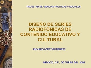 DISEÑO DE SERIES RADIOFÓNICAS DE CONTENIDO EDUCATIVO Y CULTURAL FACULTAD DE CIENCIAS POLITICAS Y SOCIALES RICARDO LÓPEZ GUTIÉRREZ M EXICO, D.F., OCTUBRE DEL 2008 