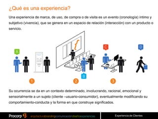 ¿Qué es una experiencia?
Una experiencia de marca, de uso, de compra o de visita es un evento (cronología) íntimo y
subjetivo (vivencia), que se genera en un espacio de relación (interacción) con un producto o
servicio.




Su ocurrencia se da en un contexto determinado, involucrando, racional, emocional y
sensorialmente a un sujeto (cliente –usuario-consumidor), eventualmente modificando su
comportamiento-conducta y la forma en que construye significados.


                                                                    Experiencia de Clientes
 