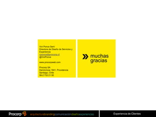 Vivi Ponce Serri
Directora de Diseño de Servicios y
Experiencia
vponce@procorp.cl
@ViviPonce                           muchas
www.procorpweb.com                   gracias
Procorp SA
DaríoUrzúa 1841, Providencia
Santiago, Chile
56-2 733 21 00




                                               Experiencia de Clientes
 