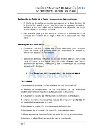 DISEÑO UN SISTEMA DE GESTIÓN 
DOCUMENTAL SEGÚN ISO 15489 
2014 
10 
Evaluación de factores a favor y en contra de las estrategias 
 El titular de los datos personales que reposan en la base de datos de la institución, podrá ejercer sus derechos de conocer, actualizar, rectificar y suprimir dichos datos mediante una página la cual tenga acceso digitando un código personal. 
 Dar asesoría para que las personas conozcan la información y los servicios que existen en la página Web de la institución sea más clara. 
Estrategias más adecuadas: 
 Establecer contacto a través del correo electrónico para asesorar sobre las dudas que puedan tener los estudiantes al ejercer su derecho de acceso a la información. 
 Establecer portales virtuales los cuales digiten códigos personales para el ingreso a sus datos, para así poder observar sus (notas, actualización de datos, certificados,) con la información de sus notas actualización de datos. 
6. DISEÑO DE UN SISTEMA DE GESTIÓN DOCUMENTOS 
OBJETIVOS 
1- Aumentar el grado de conformidad con los requisitos del SGC. 
2- Mejorar el cumplimiento de los indicadores de los programas académicos frente al modelo de autoevaluación institucional. 
3- Actualizar el sistema de información académico de la Institución. 
4- Ampliar la oferta de programas nuevos de pregrado y postgrado en las modalidades presencial y virtual. 
5- Fortalecer la producción investigativa de la Institución. 
6- Fortalecer las actividades de extensión y proyección social. 
7- Elevar el nivel de desempeño del personal docente y administrativo. 
8- Enriquecer el perfil del personal docente e investigador.  