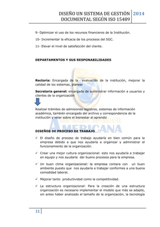 DISEÑO UN SISTEMA DE GESTIÓN 
DOCUMENTAL SEGÚN ISO 15489 
2014 
11 
9- Optimizar el uso de los recursos financieros de la Institución. 
10- Incrementar la eficacia de los procesos del SGC. 
11- Elevar el nivel de satisfacción del cliente. 
DEPARTAMENTOS Y SUS RESPONABILIDADES 
Rectoría: Encargada de la evaluación de la institución, mejorar la calidad de los sistemas, planear 
Secretaria general: encargada de suministrar información a usuarios y clientes de la organización 
Realizar trámites de admisiones registros, sistemas de información académica, también encargado del archivo y correspondencia de la institución y velar sobre el bienestar al aprendiz 
DISEÑOS DE PROCESO DE TRABAJO 
 El diseño de proceso de trabajo ayudaría en bien común para la empresa debido a que nos ayudaría a organizar y administrar el funcionamiento de la organización. 
 Crear una mejor cultura organizacional: esto nos ayudaría a trabajar en equipo y nos ayudaría dar bueno procesos para la empresa. 
 Un buen clima organizacional: la empresa contara con un buen ambiente puesto que nos ayudaría a trabajar conformes a una buena comodidad laboral. 
 Mejorar tanto productividad como la competitividad. 
 La estructura organizacional: Para la creación de una estructura organización es necesario implementar el modelo que más se adapte, sin antes haber analizado el tamaño de la organización, la tecnología  