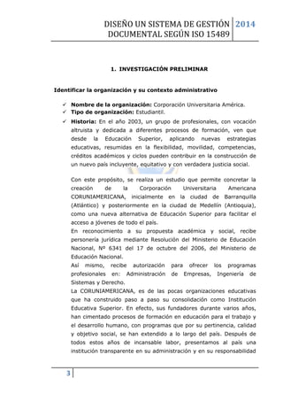 DISEÑO UN SISTEMA DE GESTIÓN 
DOCUMENTAL SEGÚN ISO 15489 
2014 
3 
1. INVESTIGACIÓN PRELIMINAR 
Identificar la organización y su contexto administrativo 
 Nombre de la organización: Corporación Universitaria América. 
 Tipo de organización: Estudiantil.  Historia: En el año 2003, un grupo de profesionales, con vocación altruista y dedicada a diferentes procesos de formación, ven que desde la Educación Superior, aplicando nuevas estrategias educativas, resumidas en la flexibilidad, movilidad, competencias, créditos académicos y ciclos pueden contribuir en la construcción de un nuevo país incluyente, equitativo y con verdadera justicia social. Con este propósito, se realiza un estudio que permite concretar la creación de la Corporación Universitaria Americana CORUNIAMERICANA, inicialmente en la ciudad de Barranquilla (Atlántico) y posteriormente en la ciudad de Medellín (Antioquia), como una nueva alternativa de Educación Superior para facilitar el acceso a jóvenes de todo el país. En reconocimiento a su propuesta académica y social, recibe personería jurídica mediante Resolución del Ministerio de Educación Nacional, Nº 6341 del 17 de octubre del 2006, del Ministerio de Educación Nacional. Así mismo, recibe autorización para ofrecer los programas profesionales en: Administración de Empresas, Ingeniería de Sistemas y Derecho. La CORUNIAMERICANA, es de las pocas organizaciones educativas que ha construido paso a paso su consolidación como Institución Educativa Superior. En efecto, sus fundadores durante varios años, han cimentado procesos de formación en educación para el trabajo y el desarrollo humano, con programas que por su pertinencia, calidad y objetivo social, se han extendido a lo largo del país. Después de todos estos años de incansable labor, presentamos al país una institución transparente en su administración y en su responsabilidad  