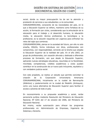 DISEÑO UN SISTEMA DE GESTIÓN 
DOCUMENTAL SEGÚN ISO 15489 
2014 
4 
social, donde su mayor preocupación ha de ser la atención y prestación de servicios a sus estudiantes y a la comunidad. CORUNIAMERICANA, consciente de las necesidades del país, en lo que a Educación Superior se refiere, mantiene como fortaleza de su acción, la formación por ciclos, considerando que la articulación de la educación para el trabajo y el desarrollo humano, la educación media, la educación técnica profesional, la tecnológica y la profesional, es la solución requerida con urgencia para enfrentar los retos del siglo que comienza. CORUNIAMERICANA, piensa en la sociedad del futuro, por ello no solo enseña, EDUCA, forma individuos con ética, profesionales con compromiso, con responsabilidad, cerrando así la brecha que alejaba la Educación Superior de la realidad del país. En el año 2003, un grupo de profesionales, con vocación altruista y dedicada a diferentes procesos de formación, ven que desde la Educación Superior, aplicando nuevas estrategias educativas, resumidas en la flexibilidad, movilidad, competencias, créditos académicos y ciclos pueden contribuir en la construcción de un nuevo país incluyente, equitativo y con verdadera justicia social. Con este propósito, se realiza un estudio que permite concretar la creación de la Corporación Universitaria Americana CORUNIAMERICANA, inicialmente en la ciudad de Barranquilla (Atlántico) y posteriormente en la ciudad de Medellín (Antioquia), como una nueva alternativa de Educación Superior para facilitar el acceso a jóvenes de todo el país. En reconocimiento a su propuesta académica y social, recibe personería jurídica mediante Resolución del Ministerio de Educación Nacional, Nº 6341 del 17 de octubre del 2006, del Ministerio de Educación Nacional. Así mismo, recibe autorización para ofrecer los programas profesionales en: Administración de Empresas, Ingeniería de Sistemas y Derecho.  