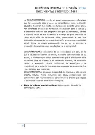 DISEÑO UN SISTEMA DE GESTIÓN 
DOCUMENTAL SEGÚN ISO 15489 
2014 
5 
La CORUNIAMERICANA, es de las pocas organizaciones educativas que ha construido paso a paso su consolidación como Institución Educativa Superior. En efecto, sus fundadores durante varios años, han cimentado procesos de formación en educación para el trabajo y el desarrollo humano, con programas que por su pertinencia, calidad y objetivo social, se han extendido a lo largo del país. Después de todos estos años de incansable labor, presentamos al país una institución transparente en su administración y en su responsabilidad social, donde su mayor preocupación ha de ser la atención y prestación de servicios a sus estudiantes y a la comunidad. CORUNIAMERICANA, consciente de las necesidades del país, en lo que a Educación Superior se refiere, mantiene como fortaleza de su acción, la formación por ciclos, considerando que la articulación de la educación para el trabajo y el desarrollo humano, la educación media, la educación técnica profesional, la tecnológica y la profesional, es la solución requerida con urgencia para enfrentar los retos del siglo que comienza. CORUNIAMERICANA, piensa en la sociedad del futuro, por ello no solo enseña, EDUCA, forma individuos con ética, profesionales con compromiso, con responsabilidad, cerrando así la brecha que alejaba la Educación Superior de la realidad del país. 
 Tipos de enlaces administrativos: Sistem center. Alcandía de Barranquilla, SENA 
 