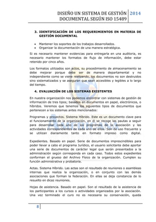 DISEÑO UN SISTEMA DE GESTIÓN 
DOCUMENTAL SEGÚN ISO 15489 
2014 
8 
3. IDENTIFICACIÓN DE LOS REQUERIMIENTOS EN MATERIA DE GESTIÓN DOCUMENTAL 
 Mantener los soportes de los trabajos desarrollados. 
 Organizar la documentación de una manera estratégica. 
Si es necesario mantener evidencias para entregarla en una auditoria, es necesario mantener los formatos de flujo de información, debe estar retenido por cinco años. 
Los formatos utilizados son actos, su procedimiento de almacenamiento se debe mejorar porque debe ser de manera departamental y no independiente como se viene realizando, los documentos no son destruidos sino sistematizados y se aseguran que sean accesibles y legibles a lo largo del tiempo. 
4. EVALUACIÓN DE LOS SISTEMAS EXISTENTES 
En nuestra organización nos podemos encontrar con sistemas de gestión de información de tres tipos; basados en documentos en papel, electrónicos, o híbridos. Veremos que tenemos los siguientes tipos de documentos que pertenecen a los sistemas antes mencionados: 
Programas y proyectos. Sistema Híbrido. Este es un documento clave para el funcionamiento de la organización, en él se recoge las pautas a seguir para desarrollar cada uno de los programas de la asociación y las actividades correspondientes de cada uno de ellos. Son de uso frecuente y se utilizan diariamente tanto en formato impreso como digital. Expedientes. Basado en papel. Serie de documentos imprescindibles para poder llevar a cabo el programa Jurídico, el usuario solicitante debe aportar una serie de documentos de carácter legal que serán presentados a la administración según corresponda en cada caso. Todos estos expedientes conforman el grueso del Archivo Físico de la organización. Cumplen su función administrativa y probatoria. 
Actas. Sistema Híbrido. Las actas son el resultado de reuniones o asambleas internas que realiza la organización, o en conjunto con las demás asociaciones que forman la federación. En ellas se deja constancia de lo resuelto en dicaz reuniones. 
Hojas de asistencia. Basado en papel. Son el resultado de la asistencia de los participantes a los cursos o actividades organizados por la asociación. Una vez terminado el curo no es necesaria su conservación, queda  