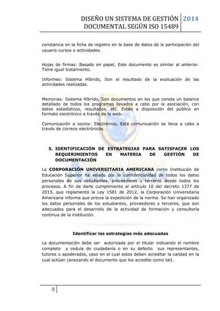 DISEÑO UN SISTEMA DE GESTIÓN 
DOCUMENTAL SEGÚN ISO 15489 
2014 
9 
constancia en la ficha de registro en la base de datos de la participación del usuario cursos o actividades. 
Hojas de firmas: Basado en papel, Este documento es similar al anterior. Tiene igual tratamiento. 
Informes: Sistema Híbrido, Son el resultado de la evaluación de las actividades realizadas. 
Memorias: Sistema Híbrido, Son documentos en los que consta un balance detallado de todos los programas llevados a cabo por la asociación, con datos estadísticos, resultados, etc. Están a disposición del público en formato electrónico a través de la web. 
Comunicación a socios: Electrónico, Esta comunicación se lleva a cabo a través de correos electrónicos. 
5. IDENTIFICACIÓN DE ESTRATEGIAS PARA SATISFACER LOS REQUERIMIENTOS EN MATERIA DE GESTIÓN DE DOCUMENTACIÓN 
La CORPORACIÓN UNIVERSITARIA AMERICANA como Institución de Educación Superior ha velado por la confidencialidad de todos los datos personales de sus estudiantes, proveedores y terceros desde todos los procesos. A fin de darle cumplimiento al artículo 10 del decreto 1377 de 2013, que reglamentó la Ley 1581 de 2012, la Corporación Universitaria Americana informa que previa la expedición de la norma. Se han organizado los datos personales de los estudiantes, proveedores y terceros, que son adecuados para el desarrollo de la actividad de formación y consultoría continua de la institución. 
Identificar las estrategias más adecuadas 
La documentación debe ser autorizada por el titular indicando el nombre completo y cedula de ciudadanía o en su defecto sus representantes, tutores o apoderados, caso en el cual estos deben acreditar la calidad en la cual actúan (anexando el documento que los acredite como tal). 
 