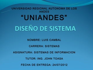 UNIVERSIDAD REGIONAL AUTONOMA DE LOS
                ANDES

     “UNIANDES”

        NOMBRE: LUIS CAMBAL

         CARRERA: SISTEMAS

ASIGNATURA: SISTEMAS DE INFORMACION

       TUTOR: ING. JOHN TOASA

     FECHA DE ENTREGA: 24/07/2012
 