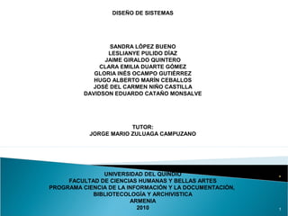 DISEÑO DE SISTEMAS
SANDRA LÓPEZ BUENO
LESLIANYE PULIDO DÍAZ
JAIME GIRALDO QUINTERO
CLARA EMILIA DUARTE GÓMEZ
GLORIA INÉS OCAMPO GUTIÉRREZ
HUGO ALBERTO MARÍN CEBALLOS
JOSÉ DEL CARMEN NIÑO CASTILLA
DAVIDSON EDUARDO CATAÑO MONSALVE
TUTOR:
JORGE MARIO ZULUAGA CAMPUZANO
UNIVERSIDAD DEL QUINDÍO
FACULTAD DE CIENCIAS HUMANAS Y BELLAS ARTES
PROGRAMA CIENCIA DE LA INFORMACIÓN Y LA DOCUMENTACIÓN,
BIBLIOTECOLOGÍA Y ARCHIVISTICA
ARMENIA
2010 1
 