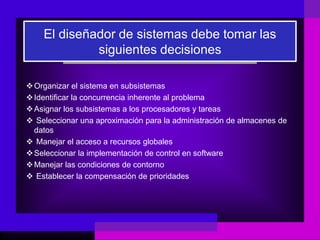 El diseñador de sistemas debe tomar las
             siguientes decisiones

 Organizar el sistema en subsistemas
 Identificar la concurrencia inherente al problema
 Asignar los subsistemas a los procesadores y tareas
 Seleccionar una aproximación para la administración de almacenes de
  datos
 Manejar el acceso a recursos globales
 Seleccionar la implementación de control en software
 Manejar las condiciones de contorno
 Establecer la compensación de prioridades
 