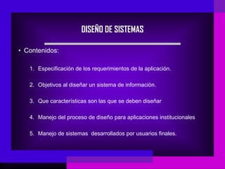 DISEÑO DE SISTEMAS

• Contenidos:

   1. Especificación de los requerimientos de la aplicación.

   2. Objetivos al diseñar un sistema de información.

   3. Que características son las que se deben diseñar

   4. Manejo del proceso de diseño para aplicaciones institucionales

   5. Manejo de sistemas desarrollados por usuarios finales.
 