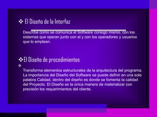  El Diseño de la Interfaz
    Describe como se comunica el Software consigo mismo, con los
    sistemas que operan junto con el y con los operadores y usuarios
    que lo emplean.



El Diseño de procedimientos

    Transforma elementos estructurales de la arquitectura del programa.
    La importancia del Diseño del Software se puede definir en una sola
    palabra Calidad, dentro del diseño es donde se fomenta la calidad
    del Proyecto. El Diseño es la única manera de materializar con
    precisión los requerimientos del cliente.
 