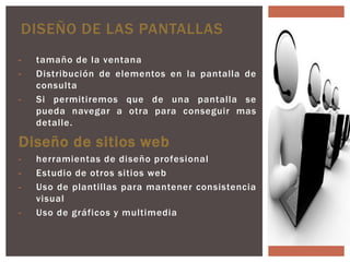 DISEÑO DE LAS PANTALLAS
-   tamaño de la ventana
-   Distribución de elementos en la pantalla de
    consulta
-   Si permitiremos que de una pantalla se
    pueda navegar a otra para conseguir mas
    detalle.

Diseño de sitios web
-   herramientas de diseño profesional
-   Estudio de otros sitios web
-   Uso de plantillas para mantener consistencia
    visual
-   Uso de gráficos y multimedia
 
