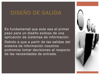 DISEÑO DE SALIDA

Es fundamental que este sea el primer
paso para un diseño exitoso de una
aplicación de sistemas de información.
Debido a que a partir de las salidas del
sistema de información nosotros
podremos tomar decisiones al respecto
de las necesidades de entrada.
 