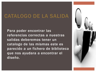 CATALOGO DE LA SALIDA

Para poder encontrar las
referencias correctas a nuestras
salidas deberemos tener un
catalogo de las mismas este es
parecido a un fichero de biblioteca
que nos ayudara a encontrar el
diseño.
 