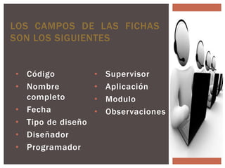 LOS CAMPOS DE LAS FICHAS
SON LOS SIGUIENTES


• Código           •   Supervisor
• Nombre           •   Aplicación
  completo         •   Modulo
• Fecha            •   Observaciones
• Tipo de diseño
• Diseñador
• Programador
 