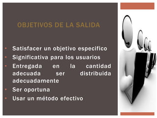 OBJETIVOS DE LA SALIDA


• Satisfacer un objetivo especifico
• Significativa para los usuarios
• Entregada      en    la   cantidad
  adecuada        ser     distribuida
  adecuadamente
• Ser oportuna
• Usar un método efectivo
 