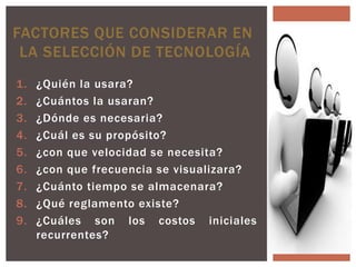 FACTORES QUE CONSIDERAR EN
 LA SELECCIÓN DE TECNOLOGÍA
1.   ¿Quién la usara?
2.   ¿Cuántos la usaran?
3.   ¿Dónde es necesaria?
4.   ¿Cuál es su propósito?
5.   ¿con que velocidad se necesita?
6.   ¿con que frecuencia se visualizara?
7.   ¿Cuánto tiempo se almacenara?
8.   ¿Qué reglamento existe?
9.   ¿Cuáles son los costos iniciales      y
     recurrentes?
 