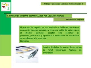 Análisis y Diseño de Sistemas de Información II




5. MANEJO DE SISTEMAS DESARROLLADOS POR USUARIOS FINALES
                                                               Procesos De Negocio


            El proceso de negocio es una serie de actividades que toman
            uno o más tipos de entradas y crea una salida de valores para
            el    cliente.  Ejemplo:   aceptar     una     solicitud   de
            préstamo, procesarla y aprobarla o rechazarla; la vinculación
            de empleados a la empresa.
            Ejemplos

                                   Nómina Pedidos de ventas Reservación
                                   de hotel Embarques Registro de
                                   empleados
 