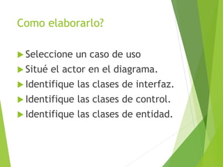 Como elaborarlo?
 Seleccione un caso de uso
 Situé el actor en el diagrama.
 Identifique las clases de interfaz.
 Identifique las clases de control.
 Identifique las clases de entidad.
 