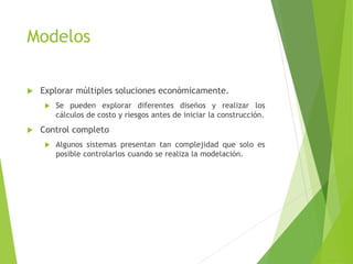 Modelos
 Explorar múltiples soluciones económicamente.
 Se pueden explorar diferentes diseños y realizar los
cálculos de costo y riesgos antes de iniciar la construcción.
 Control completo
 Algunos sistemas presentan tan complejidad que solo es
posible controlarlos cuando se realiza la modelación.
 