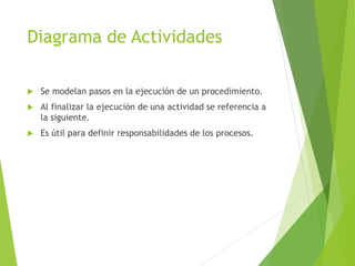 Diagrama de Actividades
 Se modelan pasos en la ejecución de un procedimiento.
 Al finalizar la ejecución de una actividad se referencia a
la siguiente.
 Es útil para definir responsabilidades de los procesos.
 