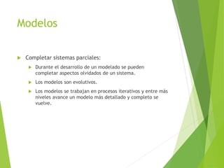 Modelos
 Completar sistemas parciales:
 Durante el desarrollo de un modelado se pueden
completar aspectos olvidados de un sistema.
 Los modelos son evolutivos.
 Los modelos se trabajan en procesos iterativos y entre más
niveles avance un modelo más detallado y completo se
vuelve.
 