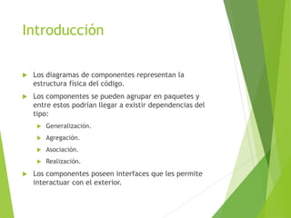 Introducción
 Los diagramas de componentes representan la
estructura física del código.
 Los componentes se pueden agrupar en paquetes y
entre estos podrían llegar a existir dependencias del
tipo:
 Generalización.
 Agregación.
 Asociación.
 Realización.
 Los componentes poseen interfaces que les permite
interactuar con el exterior.
 