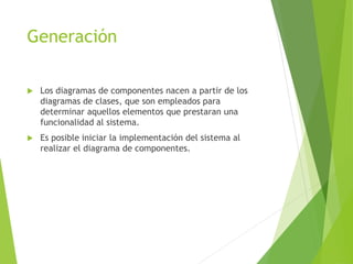 Generación
 Los diagramas de componentes nacen a partir de los
diagramas de clases, que son empleados para
determinar aquellos elementos que prestaran una
funcionalidad al sistema.
 Es posible iniciar la implementación del sistema al
realizar el diagrama de componentes.
 