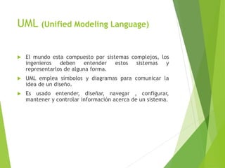 UML (Unified Modeling Language)
 El mundo esta compuesto por sistemas complejos, los
ingenieros deben entender estos sistemas y
representarlos de alguna forma.
 UML emplea símbolos y diagramas para comunicar la
idea de un diseño.
 Es usado entender, diseñar, navegar , configurar,
mantener y controlar información acerca de un sistema.
 