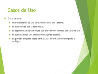 Casos de Uso
 Caso de uso:
 Representación de una unidad funcional del sistema.
 Se caracteriza por la secuencias.
 Se representan por un elipse que contiene el nombre del caso de uso.
 Se ejecutan tras una orden de un agente externo.
 Se pueden emplear notas para aclarar información incompleta o
ambigua.
 