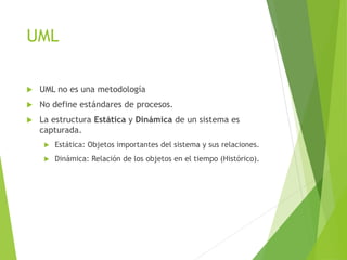 UML
 UML no es una metodología
 No define estándares de procesos.
 La estructura Estática y Dinámica de un sistema es
capturada.
 Estática: Objetos importantes del sistema y sus relaciones.
 Dinámica: Relación de los objetos en el tiempo (Histórico).
 
