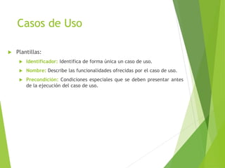 Casos de Uso
 Plantillas:
 Identificador: Identifica de forma única un caso de uso.
 Nombre: Describe las funcionalidades ofrecidas por el caso de uso.
 Precondición: Condiciones especiales que se deben presentar antes
de la ejecución del caso de uso.
 