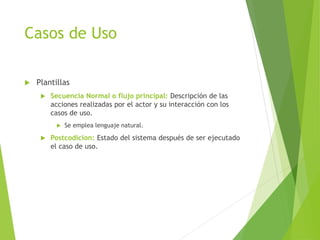 Casos de Uso
 Plantillas
 Secuencia Normal o flujo principal: Descripción de las
acciones realizadas por el actor y su interacción con los
casos de uso.
 Se emplea lenguaje natural.
 Postcodicion: Estado del sistema después de ser ejecutado
el caso de uso.
 