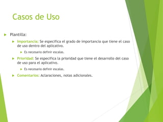 Casos de Uso
 Plantilla:
 Importancia: Se especifica el grado de importancia que tiene el caso
de uso dentro del aplicativo.
 Es necesario definir escalas.
 Prioridad: Se especifica la prioridad que tiene el desarrollo del caso
de uso para el aplicativo.
 Es necesario definir escalas.
 Comentarios: Aclaraciones, notas adicionales.
 