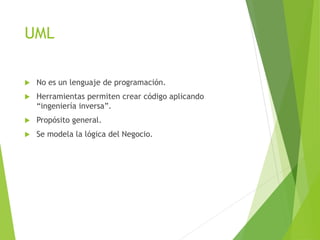 UML
 No es un lenguaje de programación.
 Herramientas permiten crear código aplicando
“ingeniería inversa”.
 Propósito general.
 Se modela la lógica del Negocio.
 